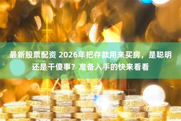 最新股票配资 2026年把存款用来买房，是聪明还是干傻事？准备入手的快来看看
