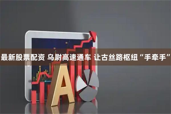 最新股票配资 乌尉高速通车 让古丝路枢纽“手牵手”