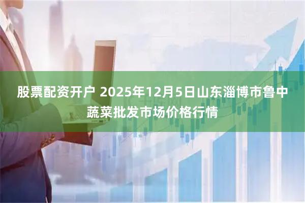股票配资开户 2025年12月5日山东淄博市鲁中蔬菜批发市场价格行情