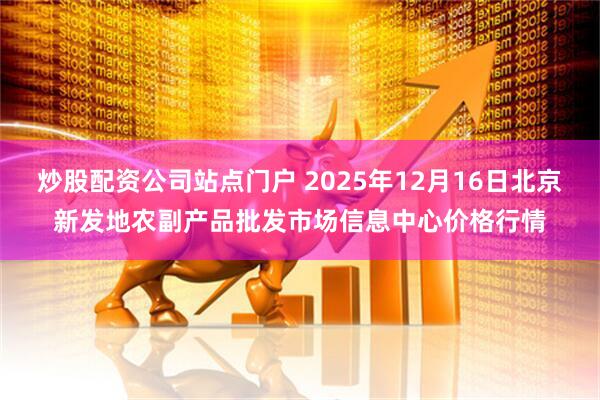 炒股配资公司站点门户 2025年12月16日北京新发地农副产品批发市场信息中心价格行情