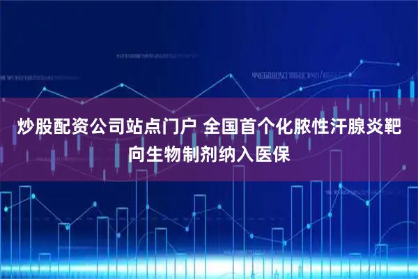 炒股配资公司站点门户 全国首个化脓性汗腺炎靶向生物制剂纳入医保