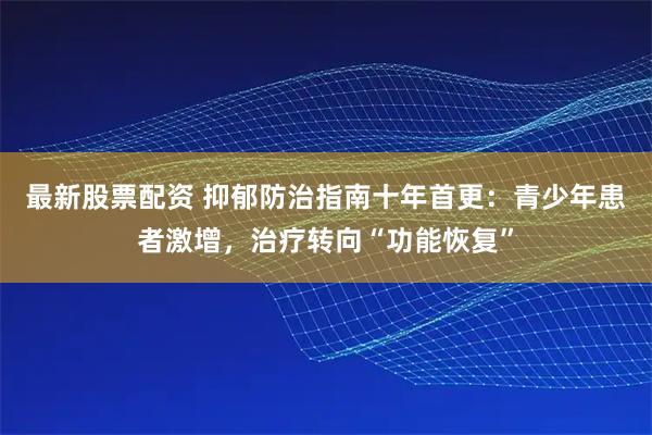 最新股票配资 抑郁防治指南十年首更：青少年患者激增，治疗转向“功能恢复”