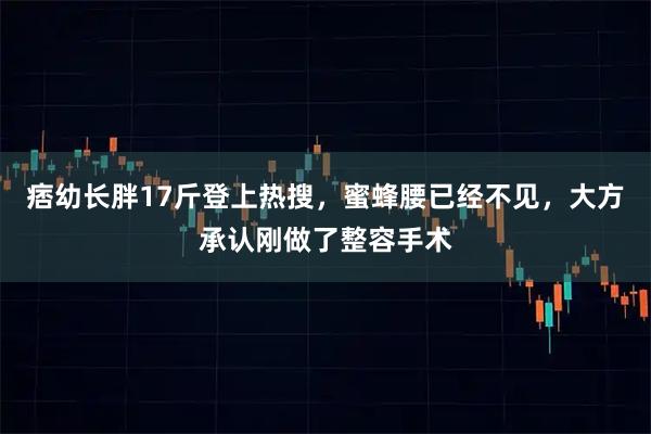 痞幼长胖17斤登上热搜，蜜蜂腰已经不见，大方承认刚做了整容手术