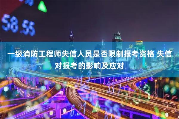 一级消防工程师失信人员是否限制报考资格 失信对报考的影响及应对