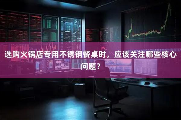 选购火锅店专用不锈钢餐桌时，应该关注哪些核心问题？