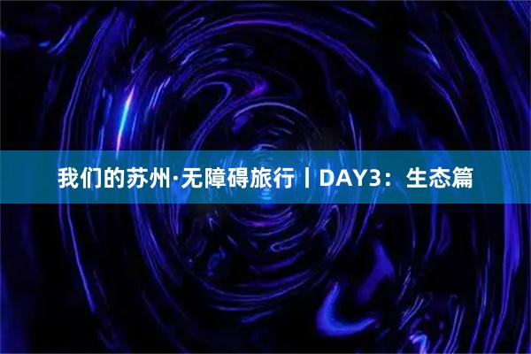 我们的苏州·无障碍旅行丨DAY3：生态篇