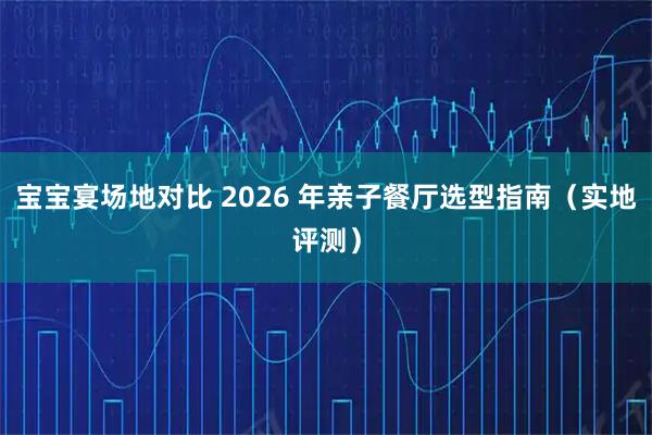 宝宝宴场地对比 2026 年亲子餐厅选型指南（实地评测）