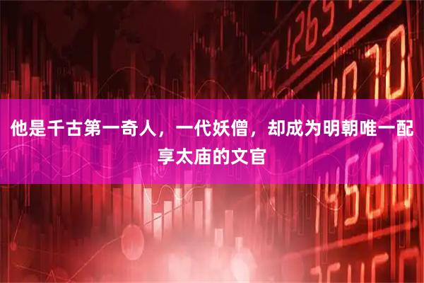 他是千古第一奇人，一代妖僧，却成为明朝唯一配享太庙的文官