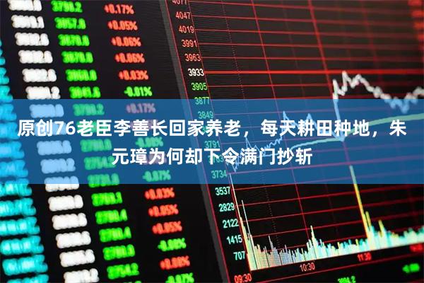 原创76老臣李善长回家养老，每天耕田种地，朱元璋为何却下令满门抄斩