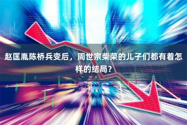 赵匡胤陈桥兵变后，周世宗柴荣的儿子们都有着怎样的结局？