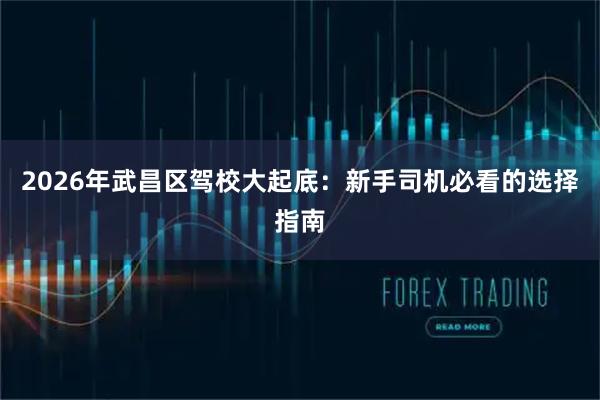2026年武昌区驾校大起底：新手司机必看的选择指南