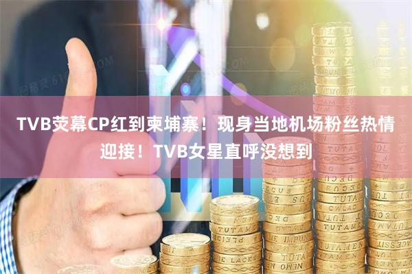 TVB荧幕CP红到柬埔寨！现身当地机场粉丝热情迎接！TVB女星直呼没想到