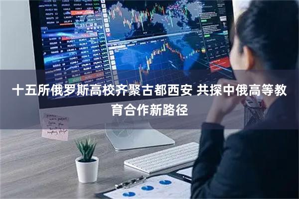 十五所俄罗斯高校齐聚古都西安 共探中俄高等教育合作新路径
