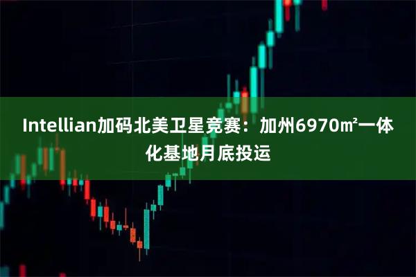 Intellian加码北美卫星竞赛:加州6970㎡一体化基地月底投运