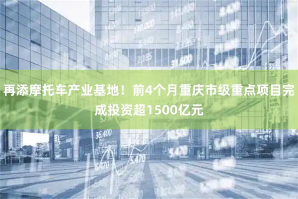 再添摩托车产业基地!前4个月重庆市级重点项目完成投资超1500亿元