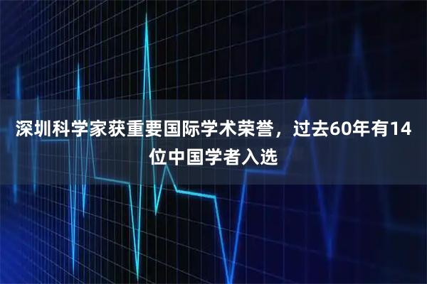深圳科学家获重要国际学术荣誉，过去60年有14位中国学者入选